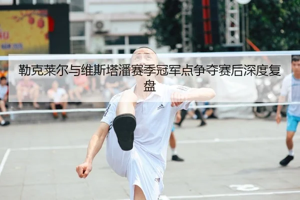 勒克莱尔与维斯塔潘赛季冠军点争夺赛后深度复盘